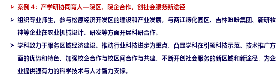 ➢ 案例4：产学研协同育人—院区、院企合作，创社会服务新途径➢ 组织专业师生，参与松原经济开发区的建设和产业发展，与两江孵化园区、吉林盼盼集团、新研牧神等企业在农业机械设计、研发等方面开展科研合作。➢ 学科致力于服务区域经济建设、推动行业科技进步为重点，凸显学科在引领科技示范、技术推广方面的优势和特色，加强校企合作与校区间合作与共建，不断开创社会服务的新区域和新途径，为企业提供强有力的科学技术与人才智力支撑。